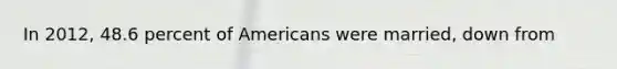 In 2012, 48.6 percent of Americans were married, down from