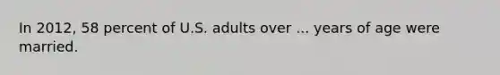 In 2012, 58 percent of U.S. adults over ... years of age were married.