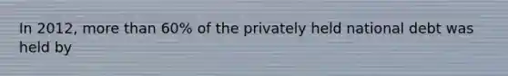 In 2012, more than 60% of the privately held national debt was held by