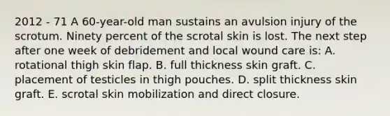 2012 - 71 A 60-year-old man sustains an avulsion injury of the scrotum. Ninety percent of the scrotal skin is lost. The next step after one week of debridement and local wound care is: A. rotational thigh skin flap. B. full thickness skin graft. C. placement of testicles in thigh pouches. D. split thickness skin graft. E. scrotal skin mobilization and direct closure.