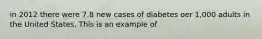 in 2012 there were 7.8 new cases of diabetes oer 1,000 adults in the United States. This is an example of