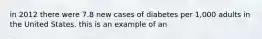 in 2012 there were 7.8 new cases of diabetes per 1,000 adults in the United States. this is an example of an