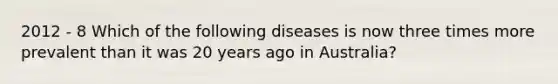 2012 - 8 Which of the following diseases is now three times more prevalent than it was 20 years ago in Australia?