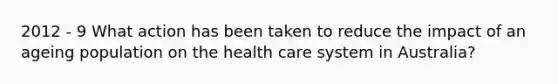 2012 - 9 What action has been taken to reduce the impact of an ageing population on the health care system in Australia?