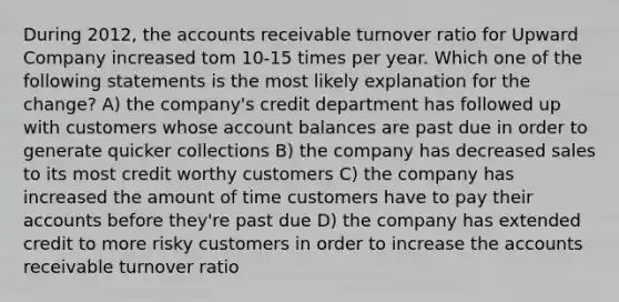 During 2012, the accounts receivable turnover ratio for Upward Company increased tom 10-15 times per year. Which one of the following statements is the most likely explanation for the change? A) the company's credit department has followed up with customers whose account balances are past due in order to generate quicker collections B) the company has decreased sales to its most credit worthy customers C) the company has increased the amount of time customers have to pay their accounts before they're past due D) the company has extended credit to more risky customers in order to increase the accounts receivable turnover ratio