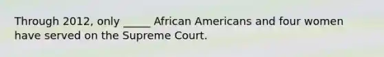 Through 2012, only _____ African Americans and four women have served on the Supreme Court.