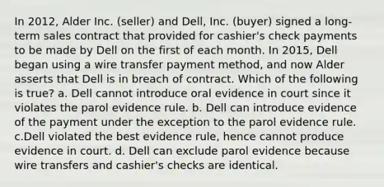 In 2012, Alder Inc. (seller) and Dell, Inc. (buyer) signed a long-term sales contract that provided for cashier's check payments to be made by Dell on the first of each month. In 2015, Dell began using a wire transfer payment method, and now Alder asserts that Dell is in breach of contract. Which of the following is true? a. Dell cannot introduce oral evidence in court since it violates the parol evidence rule. b. Dell can introduce evidence of the payment under the exception to the parol evidence rule. c.Dell violated the best evidence rule, hence cannot produce evidence in court. d. Dell can exclude parol evidence because wire transfers and cashier's checks are identical.