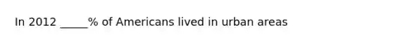 In 2012 _____% of Americans lived in urban areas