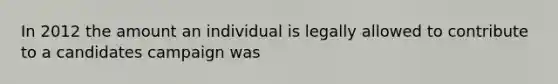 In 2012 the amount an individual is legally allowed to contribute to a candidates campaign was