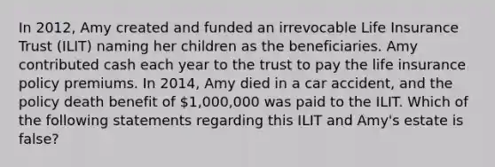 In 2012, Amy created and funded an irrevocable Life Insurance Trust (ILIT) naming her children as the beneficiaries. Amy contributed cash each year to the trust to pay the life insurance policy premiums. In 2014, Amy died in a car accident, and the policy death benefit of 1,000,000 was paid to the ILIT. Which of the following statements regarding this ILIT and Amy's estate is false?