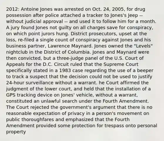 2012: Antoine Jones was arrested on Oct. 24, 2005, for drug possession after police attached a tracker to Jones's Jeep -- without judicial approval -- and used it to follow him for a month. A jury found Jones not guilty on all charges save for conspiracy, on which point jurors hung. District prosecutors, upset at the loss, re-filed a single count of conspiracy against Jones and his business partner, Lawrence Maynard. Jones owned the "Levels" nightclub in the District of Columbia. Jones and Maynard were then convicted, but a three-judge panel of the U.S. Court of Appeals for the D.C. Circuit ruled that the Supreme Court specifically stated in a 1983 case regarding the use of a beeper to track a suspect that the decision could not be used to justify 24-hour surveillance without a warrant. he Court affirmed the judgment of the lower court, and held that the installation of a GPS tracking device on Jones' vehicle, without a warrant, constituted an unlawful search under the Fourth Amendment. The Court rejected the government's argument that there is no reasonable expectation of privacy in a person's movement on public thoroughfares and emphasized that the Fourth Amendment provided some protection for trespass onto personal property