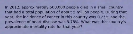 In 2012, approximately 500,000 people died in a small country that had a total population of about 5 million people. During that year, the incidence of cancer in this country was 0.25% and the prevalence of heart disease was 3.75%. What was this country's approximate mortality rate for that year?