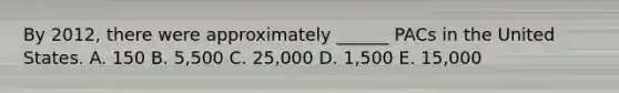 By 2012, there were approximately ______ PACs in the United States. A. 150 B. 5,500 C. 25,000 D. 1,500 E. 15,000