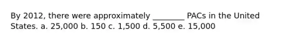 By 2012, there were approximately ________ PACs in the United States. a. 25,000 b. 150 c. 1,500 d. 5,500 e. 15,000