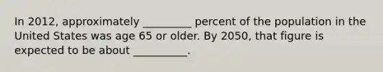 In 2012, approximately _________ percent of the population in the United States was age 65 or older. By 2050, that figure is expected to be about __________.