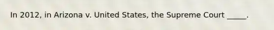 In 2012, in Arizona v. United States, the Supreme Court _____.