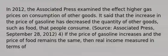 In 2012, the Associated Press examined the effect higher gas prices on consumption of other goods. It said that the increase in the price of gasoline has decreased the quantity of other goods, such as food, that people consume. (Source: Associated Press, September 28, 2012) 4) If the price of gasoline increases and the price of food remains the same, then real income measured in terms of