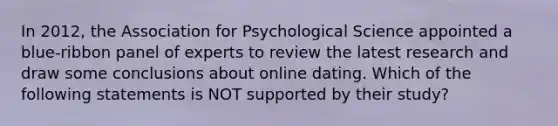 In 2012, the Association for Psychological Science appointed a blue-ribbon panel of experts to review the latest research and draw some conclusions about online dating. Which of the following statements is NOT supported by their study?