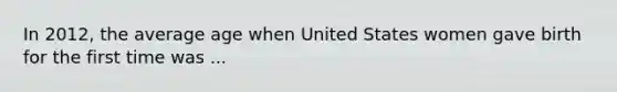In 2012, the average age when United States women gave birth for the first time was ...