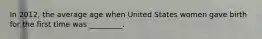 In 2012, the average age when United States women gave birth for the first time was _________.