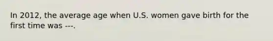 In 2012, the average age when U.S. women gave birth for the first time was ---.