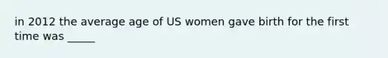 in 2012 the average age of US women gave birth for the first time was _____