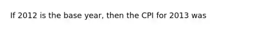 If 2012 is the base year, then the CPI for 2013 was