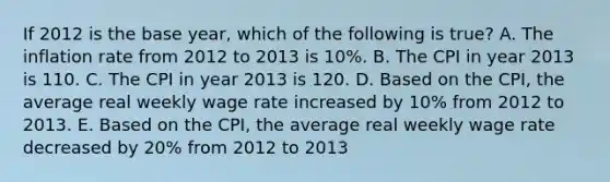 If 2012 is the base year, which of the following is true? A. The inflation rate from 2012 to 2013 is 10%. B. The CPI in year 2013 is 110. C. The CPI in year 2013 is 120. D. Based on the CPI, the average real weekly wage rate increased by 10% from 2012 to 2013. E. Based on the CPI, the average real weekly wage rate decreased by 20% from 2012 to 2013