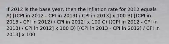 If 2012 is the base year, then the inflation rate for 2012 equals A) [(CPI in 2012 - CPI in 2013) / CPI in 2013] x 100 B) [(CPI in 2013 - CPI in 2012) / CPI in 2012] x 100 C) [(CPI in 2012 - CPI in 2013) / CPI in 2012] x 100 D) [(CPI in 2013 - CPI in 2012) / CPI in 2013] x 100