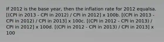 If 2012 is the base year, then the inflation rate for 2012 equalsa. [(CPI in 2013 - CPI in 2012) / CPI in 2012] x 100b. [(CPI in 2013 - CPI in 2012) / CPI in 2013] x 100c. [(CPI in 2012 - CPI in 2013) / CPI in 2012] x 100d. [(CPI in 2012 - CPI in 2013) / CPI in 2013] x 100