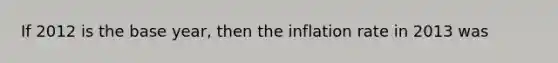 If 2012 is the base year, then the inflation rate in 2013 was