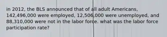 in 2012, the BLS announced that of all adult Americans, 142,496,000 were employed, 12,506,000 were unemployed, and 88,310,000 were not in the labor force. what was the labor force participation rate?