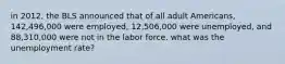 in 2012, the BLS announced that of all adult Americans, 142,496,000 were employed, 12,506,000 were unemployed, and 88,310,000 were not in the labor force. what was the unemployment rate?