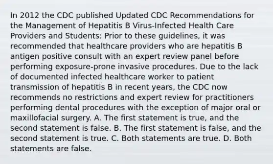 In 2012 the CDC published Updated CDC Recommendations for the Management of Hepatitis B Virus-Infected Health Care Providers and Students: Prior to these guidelines, it was recommended that healthcare providers who are hepatitis B antigen positive consult with an expert review panel before performing exposure-prone invasive procedures. Due to the lack of documented infected healthcare worker to patient transmission of hepatitis B in recent years, the CDC now recommends no restrictions and expert review for practitioners performing dental procedures with the exception of major oral or maxillofacial surgery. A. The first statement is true, and the second statement is false. B. The first statement is false, and the second statement is true. C. Both statements are true. D. Both statements are false.