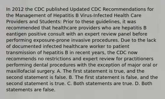 In 2012 the CDC published Updated CDC Recommendations for the Management of Hepatitis B Virus-Infected Health Care Providers and Students: Prior to these guidelines, it was recommended that healthcare providers who are hepatitis B eantigen positive consult with an expert review panel before performing exposure-prone invasive procedures. Due to the lack of documented infected healthcare worker to patient transmission of hepatitis B in recent years, the CDC now recommends no restrictions and expert review for practitioners performing dental procedures with the exception of major oral or maxillofacial surgery. A. The first statement is true, and the second statement is false. B. The first statement is false, and the second statement is true. C. Both statements are true. D. Both statements are false.