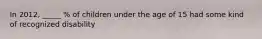 In 2012, _____ % of children under the age of 15 had some kind of recognized disability