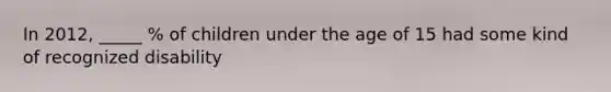 In 2012, _____ % of children under the age of 15 had some kind of recognized disability