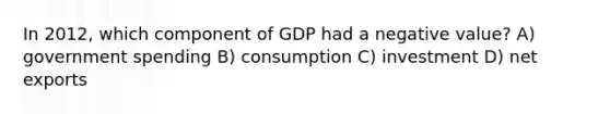 In 2012, which component of GDP had a negative value? A) government spending B) consumption C) investment D) net exports