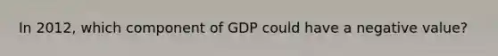 In 2012, which component of GDP could have a negative value?