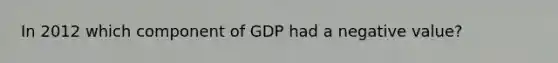 In 2012 which component of GDP had a negative value?