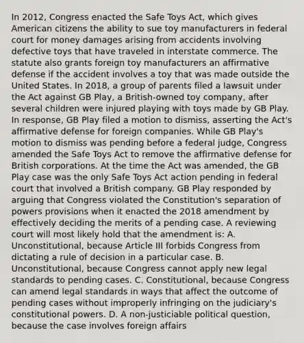 In 2012, Congress enacted the Safe Toys Act, which gives American citizens the ability to sue toy manufacturers in federal court for money damages arising from accidents involving defective toys that have traveled in interstate commerce. The statute also grants foreign toy manufacturers an affirmative defense if the accident involves a toy that was made outside the United States. In 2018, a group of parents filed a lawsuit under the Act against GB Play, a British-owned toy company, after several children were injured playing with toys made by GB Play. In response, GB Play filed a motion to dismiss, asserting the Act's affirmative defense for foreign companies. While GB Play's motion to dismiss was pending before a federal judge, Congress amended the Safe Toys Act to remove the affirmative defense for British corporations. At the time the Act was amended, the GB Play case was the only Safe Toys Act action pending in federal court that involved a British company. GB Play responded by arguing that Congress violated the Constitution's separation of powers provisions when it enacted the 2018 amendment by effectively deciding the merits of a pending case. A reviewing court will most likely hold that the amendment is: A. Unconstitutional, because Article III forbids Congress from dictating a rule of decision in a particular case. B. Unconstitutional, because Congress cannot apply new legal standards to pending cases. C. Constitutional, because Congress can amend legal standards in ways that affect the outcome of pending cases without improperly infringing on the judiciary's constitutional powers. D. A non-justiciable political question, because the case involves foreign affairs