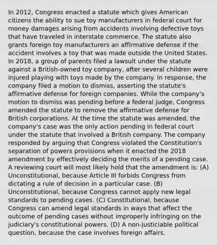 In 2012, Congress enacted a statute which gives American citizens the ability to sue toy manufacturers in federal court for money damages arising from accidents involving defective toys that have traveled in interstate commerce. The statute also grants foreign toy manufacturers an affirmative defense if the accident involves a toy that was made outside the United States. In 2018, a group of parents filed a lawsuit under the statute against a British-owned toy company, after several children were injured playing with toys made by the company. In response, the company filed a motion to dismiss, asserting the statute's affirmative defense for foreign companies. While the company's motion to dismiss was pending before a federal judge, Congress amended the statute to remove the affirmative defense for British corporations. At the time the statute was amended, the company's case was the only action pending in federal court under the statute that involved a British company. The company responded by arguing that Congress violated the Constitution's separation of powers provisions when it enacted the 2018 amendment by effectively deciding the merits of a pending case. A reviewing court will most likely hold that the amendment is: (A) Unconstitutional, because Article III forbids Congress from dictating a rule of decision in a particular case. (B) Unconstitutional, because Congress cannot apply new legal standards to pending cases. (C) Constitutional, because Congress can amend legal standards in ways that affect the outcome of pending cases without improperly infringing on the judiciary's constitutional powers. (D) A non-justiciable political question, because the case involves foreign affairs.