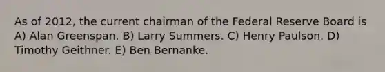 As of 2012, the current chairman of the Federal Reserve Board is A) Alan Greenspan. B) Larry Summers. C) Henry Paulson. D) Timothy Geithner. E) Ben Bernanke.