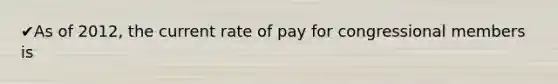 ✔As of 2012, the current rate of pay for congressional members is