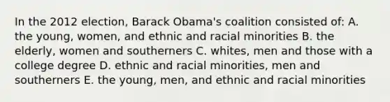 In the 2012 election, Barack Obama's coalition consisted of: A. the young, women, and ethnic and racial minorities B. the elderly, women and southerners C. whites, men and those with a college degree D. ethnic and racial minorities, men and southerners E. the young, men, and ethnic and racial minorities