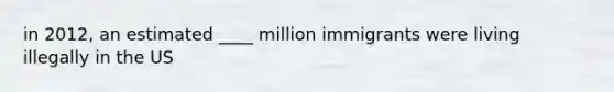 in 2012, an estimated ____ million immigrants were living illegally in the US