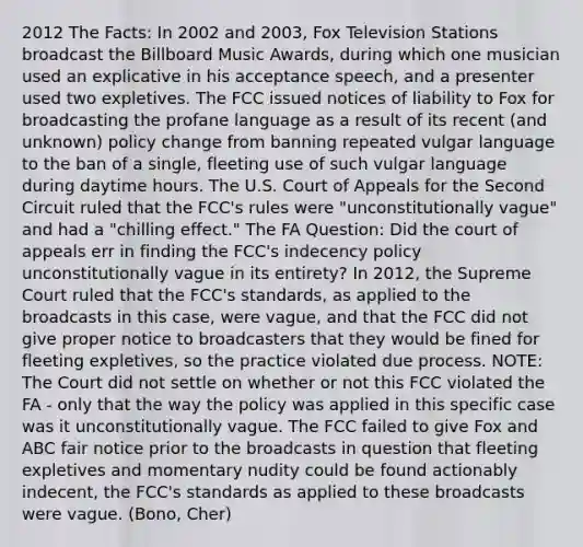 2012 The Facts: In 2002 and 2003, Fox Television Stations broadcast the Billboard Music Awards, during which one musician used an explicative in his acceptance speech, and a presenter used two expletives. The FCC issued notices of liability to Fox for broadcasting the profane language as a result of its recent (and unknown) policy change from banning repeated vulgar language to the ban of a single, fleeting use of such vulgar language during daytime hours. The U.S. Court of Appeals for the Second Circuit ruled that the FCC's rules were "unconstitutionally vague" and had a "chilling effect." The FA Question: Did the court of appeals err in finding the FCC's indecency policy unconstitutionally vague in its entirety? In 2012, the Supreme Court ruled that the FCC's standards, as applied to the broadcasts in this case, were vague, and that the FCC did not give proper notice to broadcasters that they would be fined for fleeting expletives, so the practice violated due process. NOTE: The Court did not settle on whether or not this FCC violated the FA - only that the way the policy was applied in this specific case was it unconstitutionally vague. The FCC failed to give Fox and ABC fair notice prior to the broadcasts in question that fleeting expletives and momentary nudity could be found actionably indecent, the FCC's standards as applied to these broadcasts were vague. (Bono, Cher)