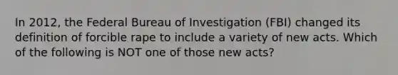 In 2012, the Federal Bureau of Investigation (FBI) changed its definition of forcible rape to include a variety of new acts. Which of the following is NOT one of those new acts?