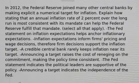 In 2012, the Federal Reserve joined many other central banks by making explicit a numerical target for inflation. Explain how stating that an annual inflation rate of 2 percent over the long run is most consistent with its mandate can help the Federal Reserve fulfill that mandate. (select all that apply). -The Fed statement on inflation expectations helps anchor inflationary expectations. -Inflation expectations inform firms' pricing and wage decisions, therefore firm decisions support the inflation target. -A credible central bank rarely keeps inflation near its target. -Announcing a target raises the cost of reneging on the commitment, making the policy time consistent. -The Fed statement indicates the political leaders are supportive of the policy. -Announcing a target indicates the independence of the Fed.