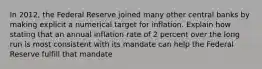 In 2012, the Federal Reserve joined many other central banks by making explicit a numerical target for inflation. Explain how stating that an annual inflation rate of 2 percent over the long run is most consistent with its mandate can help the Federal Reserve fulfill that mandate